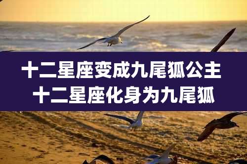 十二星座变成九尾狐公主 十二星座化身为九尾狐