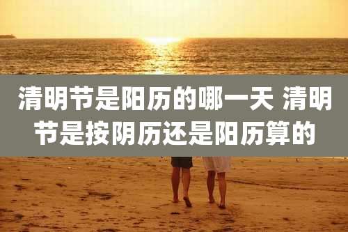 清明节是阳历的哪一天 清明节是按阴历还是阳历算的
