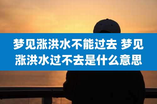 梦见涨洪水不能过去 梦见涨洪水过不去是什么意思
