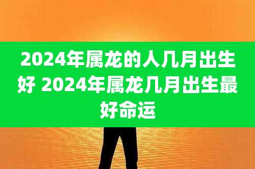 2024年属龙的人几月出生好 2024年属龙几月出生最好命运
