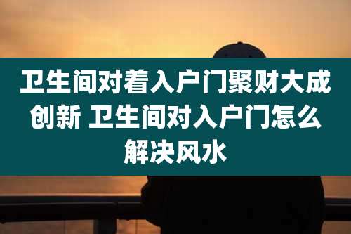 卫生间对着入户门聚财大成创新 卫生间对入户门怎么解决风水