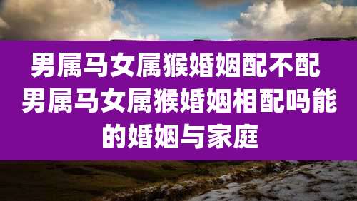男属马女属猴婚姻配不配 男属马女属猴婚姻相配吗能的婚姻与家庭