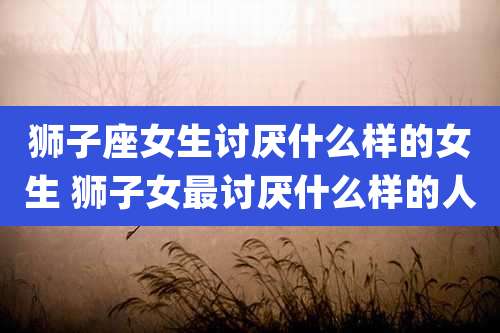 狮子座女生讨厌什么样的女生 狮子女最讨厌什么样的人
