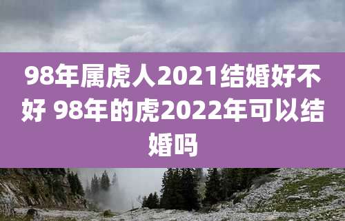 98年属虎人2021结婚好不好 98年的虎2022年可以结婚吗