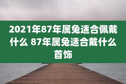 2021年87年属兔适合佩戴什么 87年属兔适合戴什么首饰