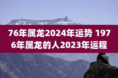 76年属龙2024年运势 1976年属龙的人2023年运程