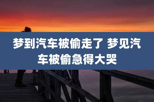 梦到汽车被偷走了 梦见汽车被偷急得大哭