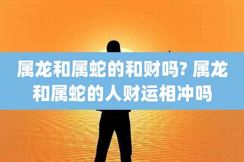 属龙和属蛇的和财吗? 属龙和属蛇的人财运相冲吗