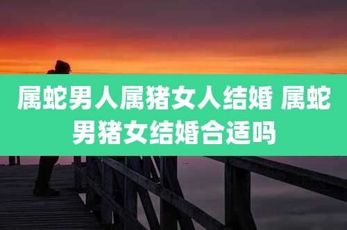 属蛇男人属猪女人结婚 属蛇男猪女结婚合适吗