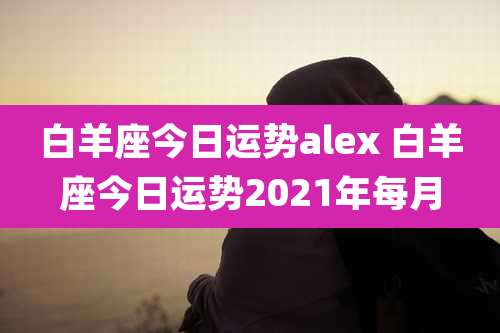 白羊座今日运势alex 白羊座今日运势2021年每月