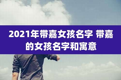 2021年带嘉女孩名字 带嘉的女孩名字和寓意