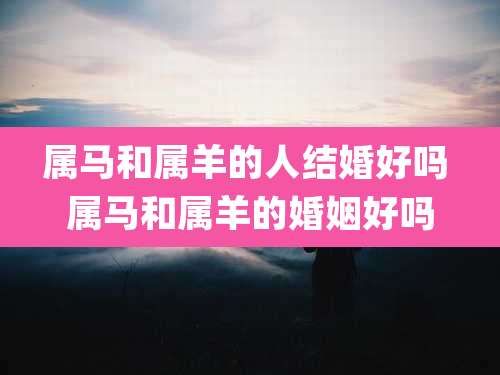 属马和属羊的人结婚好吗 属马和属羊的婚姻好吗