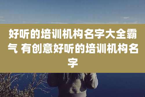 好听的培训机构名字大全霸气 有创意好听的培训机构名字