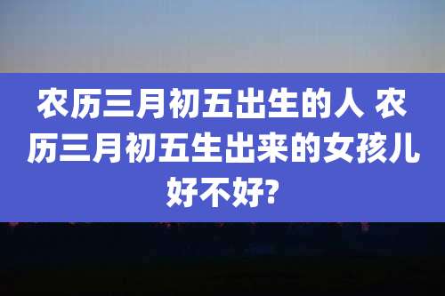 农历三月初五出生的人 农历三月初五生出来的女孩儿好不好?