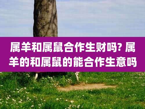 属羊和属鼠合作生财吗? 属羊的和属鼠的能合作生意吗