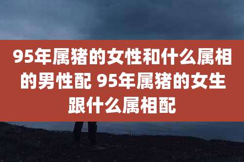 95年属猪的女性和什么属相的男性配 95年属猪的女生跟什么属相配