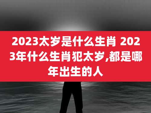 2023太岁是什么生肖 2023年什么生肖犯太岁,都是哪年出生的人