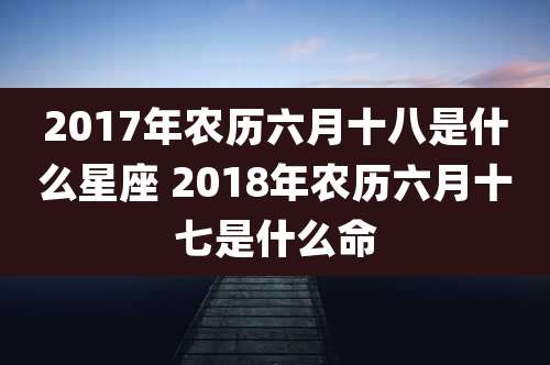 2017年农历六月十八是什么星座 2018年农历六月十七是什么命