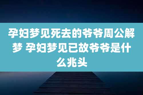 孕妇梦见死去的爷爷周公解梦 孕妇梦见已故爷爷是什么兆头
