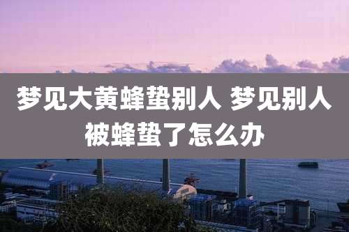 梦见大黄蜂蛰别人 梦见别人被蜂蛰了怎么办