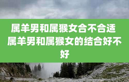 属羊男和属猴女合不合适 属羊男和属猴女的结合好不好