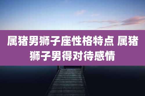 属猪男狮子座性格特点 属猪狮子男得对待感情
