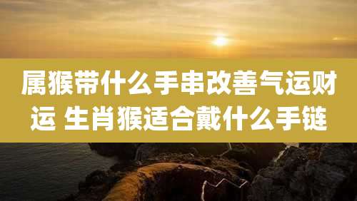 属猴带什么手串改善气运财运 生肖猴适合戴什么手链