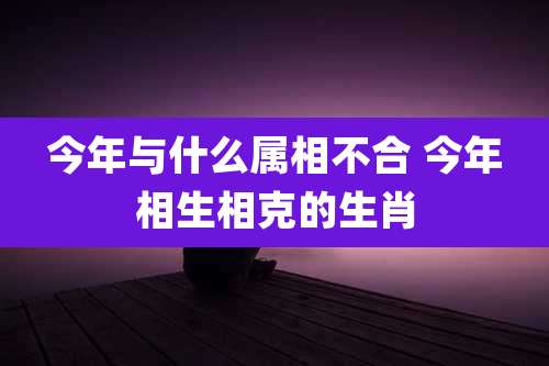 今年与什么属相不合 今年相生相克的生肖