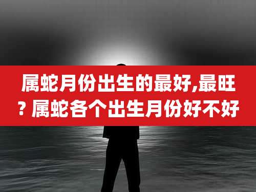 属蛇月份出生的最好,最旺? 属蛇各个出生月份好不好