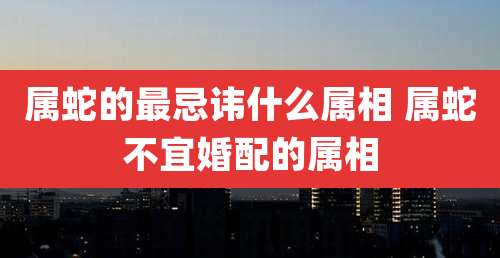 属蛇的最忌讳什么属相 属蛇不宜婚配的属相