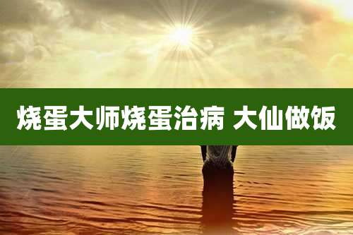 烧蛋大师烧蛋治病 大仙做饭
