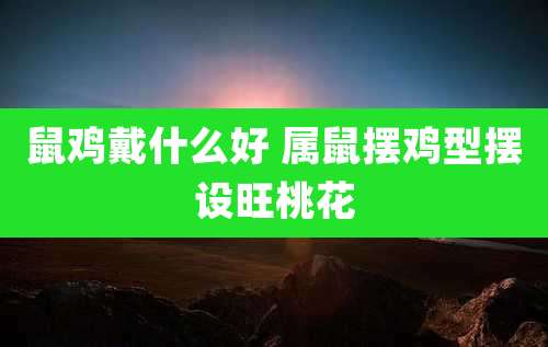 鼠鸡戴什么好 属鼠摆鸡型摆设旺桃花