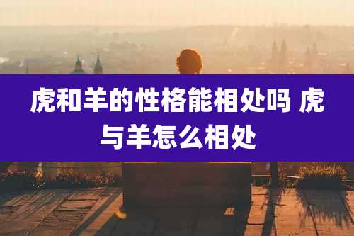 虎和羊的性格能相处吗 虎与羊怎么相处