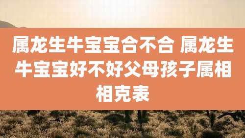 属龙生牛宝宝合不合 属龙生牛宝宝好不好父母孩子属相相克表