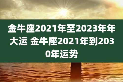 金牛座2021年至2023年年大运 金牛座2021年到2030年运势