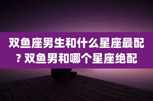 双鱼座男生和什么星座最配? 双鱼男和哪个星座绝配