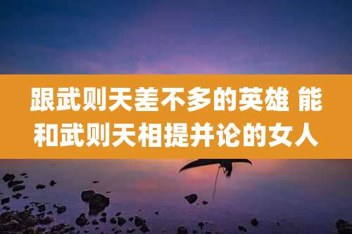 跟武则天差不多的英雄 能和武则天相提并论的女人