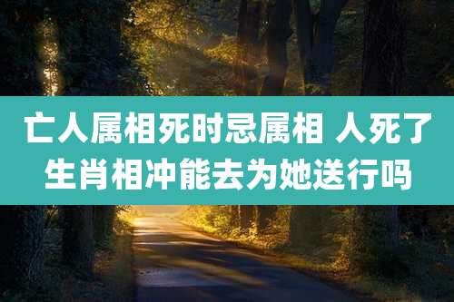 亡人属相死时忌属相 人死了生肖相冲能去为她送行吗