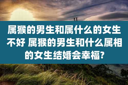 属猴的男生和属什么的女生不好 属猴的男生和什么属相的女生结婚会幸福?