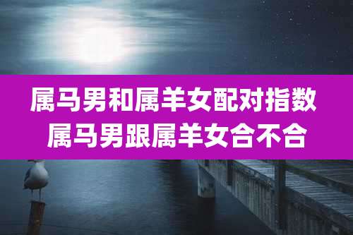 属马男和属羊女配对指数 属马男跟属羊女合不合