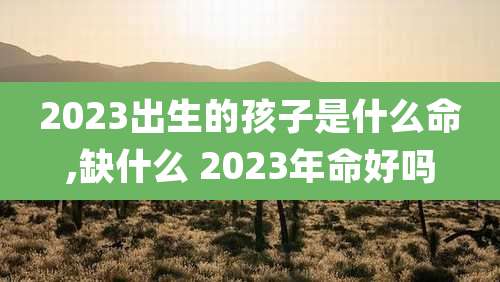 2023出生的孩子是什么命,缺什么 2023年命好吗