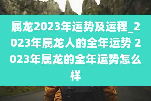 属龙2023年运势及运程_2023年属龙人的全年运势 2023年属龙的全年运势怎么样