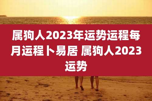 属狗人2023年运势运程每月运程卜易居 属狗人2023运势