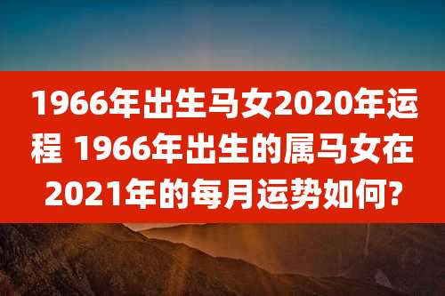 1966年出生马女2020年运程 1966年出生的属马女在2021年的每月运势如何?