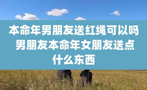 本命年男朋友送红绳可以吗 男朋友本命年女朋友送点什么东西