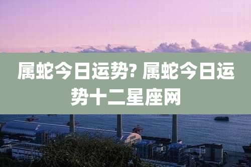 属蛇今日运势? 属蛇今日运势十二星座网