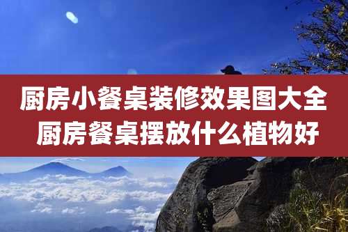 厨房小餐桌装修效果图大全 厨房餐桌摆放什么植物好