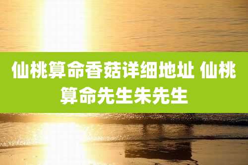 仙桃算命香菇详细地址 仙桃算命先生朱先生