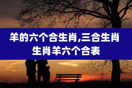 羊的六个合生肖,三合生肖 生肖羊六个合表