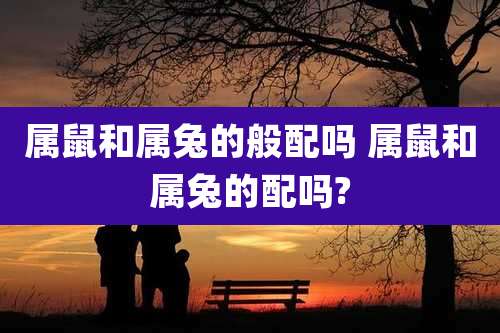 属鼠和属兔的般配吗 属鼠和属兔的配吗?